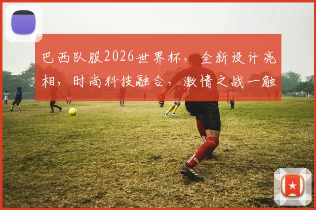 巴西队服2026世界杯，全新设计亮相，时尚科技融合，激情之战一触即发，不容错过