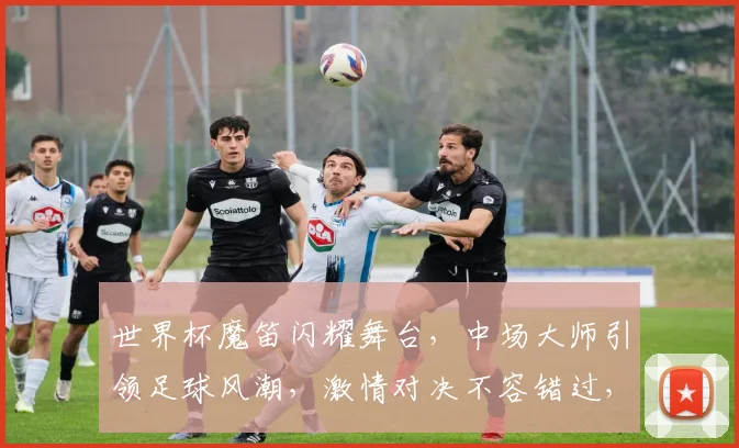 世界杯魔笛闪耀舞台，中场大师引领足球风潮，激情对决不容错过，一触即发