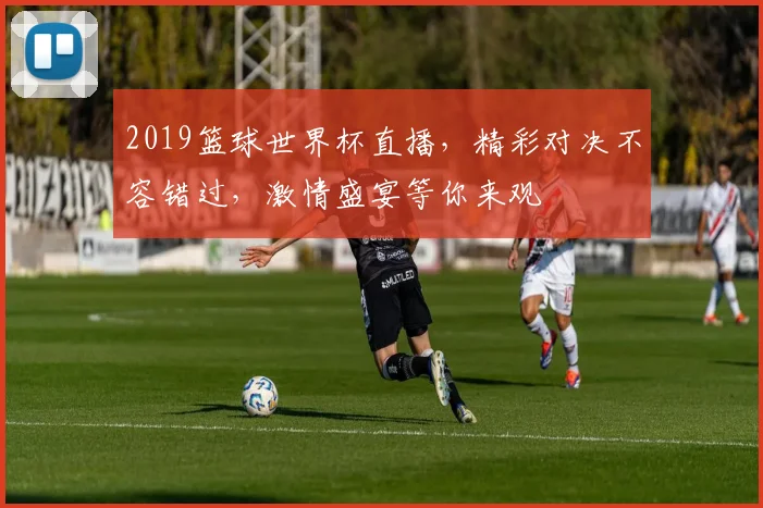 2019篮球世界杯直播，精彩对决不容错过，激情盛宴等你来观