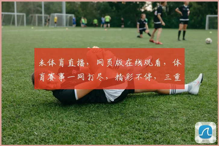米体育直播，网页版在线观看，体育赛事一网打尽，精彩不停，三重福利等你来