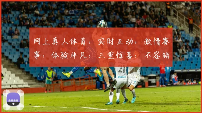 网上真人体育，实时互动，激情赛事，体验非凡，三重惊喜，不容错过，一网打尽