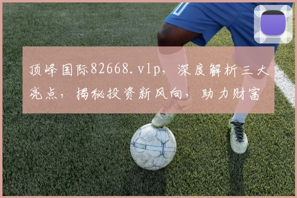 顶峰国际82668.vlp，深度解析三大亮点，揭秘投资新风向，助力财富增值三步走