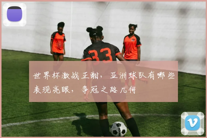 世界杯激战正酣，亚洲球队有哪些表现亮眼，争冠之路几何