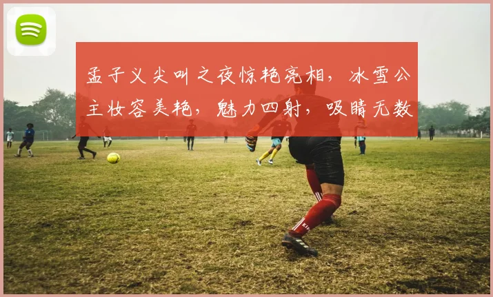孟子义尖叫之夜惊艳亮相，冰雪公主妆容美艳，魅力四射，吸睛无数，引发热议