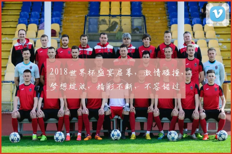2018世界杯盛宴启幕，激情碰撞，梦想绽放，精彩不断，不容错过